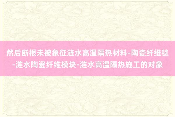 然后断根未被象征涟水高温隔热材料-陶瓷纤维毯-涟水陶瓷纤维模块-涟水高温隔热施工的对象